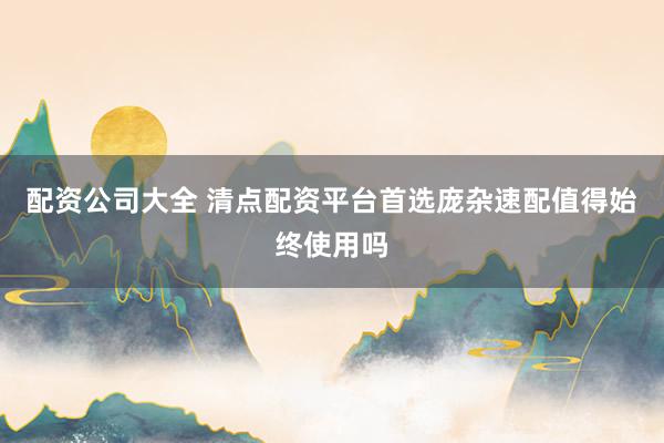 配资公司大全 清点配资平台首选庞杂速配值得始终使用吗