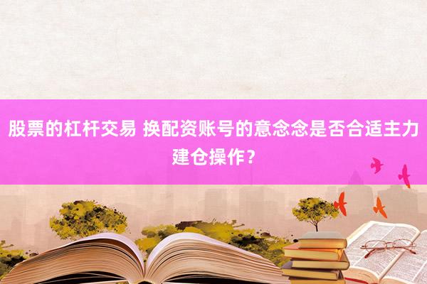 股票的杠杆交易 换配资账号的意念念是否合适主力建仓操作?