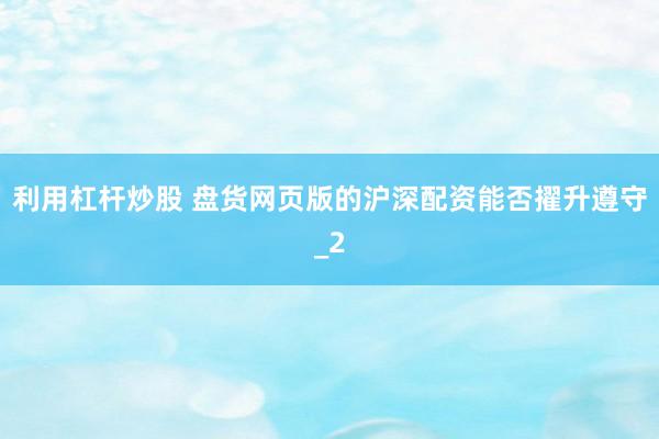 利用杠杆炒股 盘货网页版的沪深配资能否擢升遵守_2