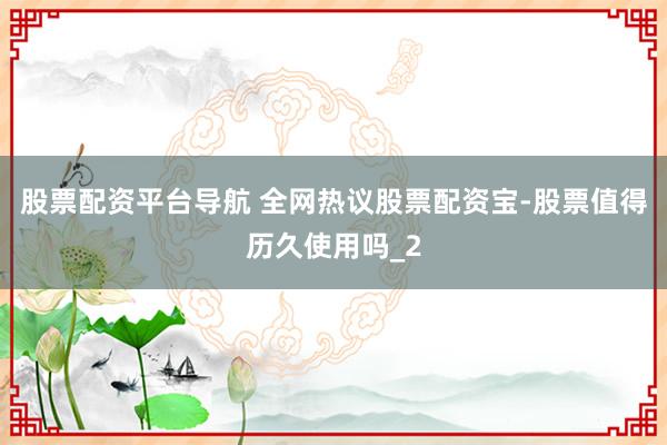 股票配资平台导航 全网热议股票配资宝-股票值得历久使用吗_2