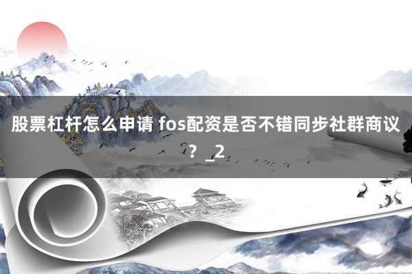 股票杠杆怎么申请 fos配资是否不错同步社群商议？_2