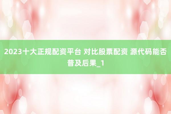 2023十大正规配资平台 对比股票配资 源代码能否普及后果_1