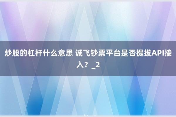 炒股的杠杆什么意思 诚飞钞票平台是否提拔API接入？_2