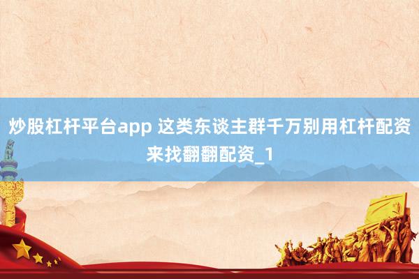 炒股杠杆平台app 这类东谈主群千万别用杠杆配资来找翻翻配资_1
