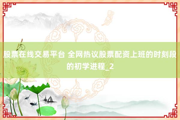 股票在线交易平台 全网热议股票配资上班的时刻段的初学进程_2