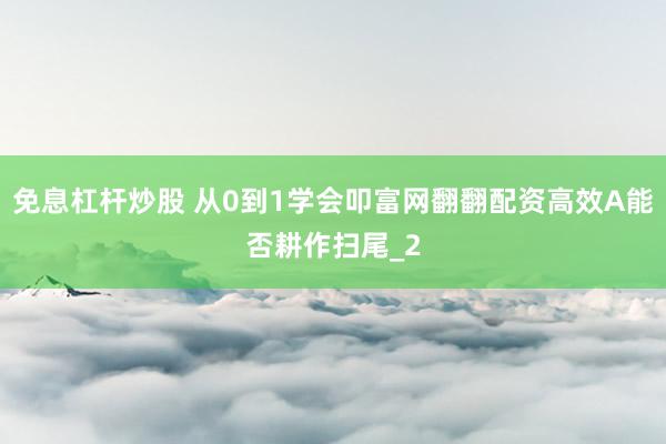 免息杠杆炒股 从0到1学会叩富网翻翻配资高效A能否耕作扫尾_2