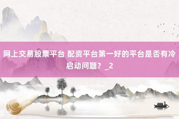 网上交易股票平台 配资平台第一好的平台是否有冷启动问题?_2