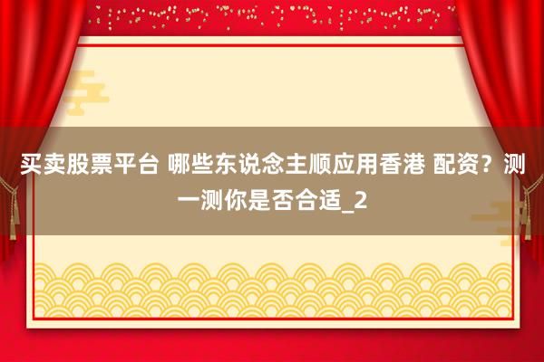 买卖股票平台 哪些东说念主顺应用香港 配资?测一测你是否合适_2