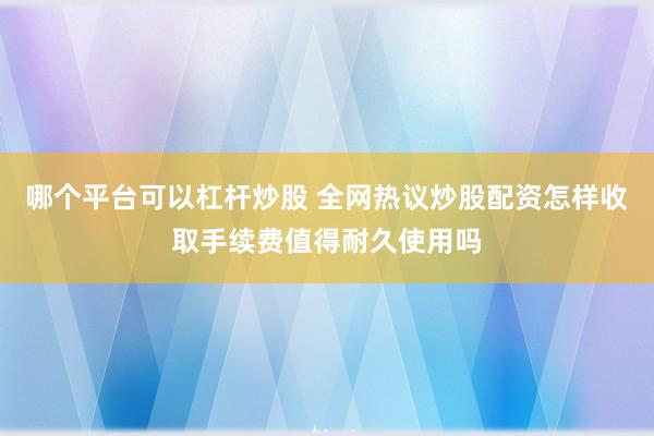 哪个平台可以杠杆炒股 全网热议炒股配资怎样收取手续费值得耐久使用吗