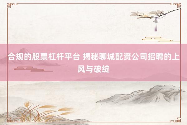 合规的股票杠杆平台 揭秘聊城配资公司招聘的上风与破绽